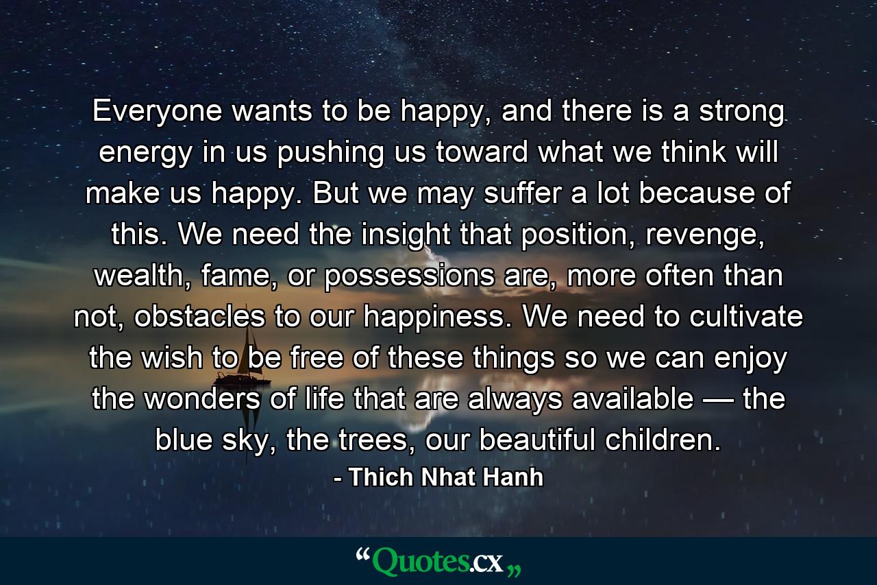 Everyone wants to be happy, and there is a strong energy in us pushing us toward what we think will make us happy. But we may suffer a lot because of this. We need the insight that position, revenge, wealth, fame, or possessions are, more often than not, obstacles to our happiness. We need to cultivate the wish to be free of these things so we can enjoy the wonders of life that are always available — the blue sky, the trees, our beautiful children. - Quote by Thich Nhat Hanh