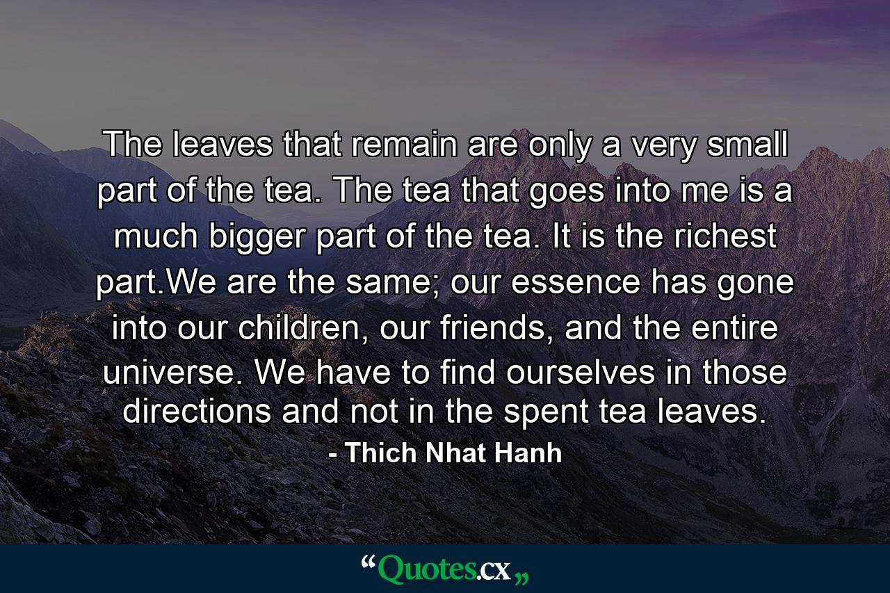 The leaves that remain are only a very small part of the tea. The tea that goes into me is a much bigger part of the tea. It is the richest part.We are the same; our essence has gone into our children, our friends, and the entire universe. We have to find ourselves in those directions and not in the spent tea leaves. - Quote by Thich Nhat Hanh