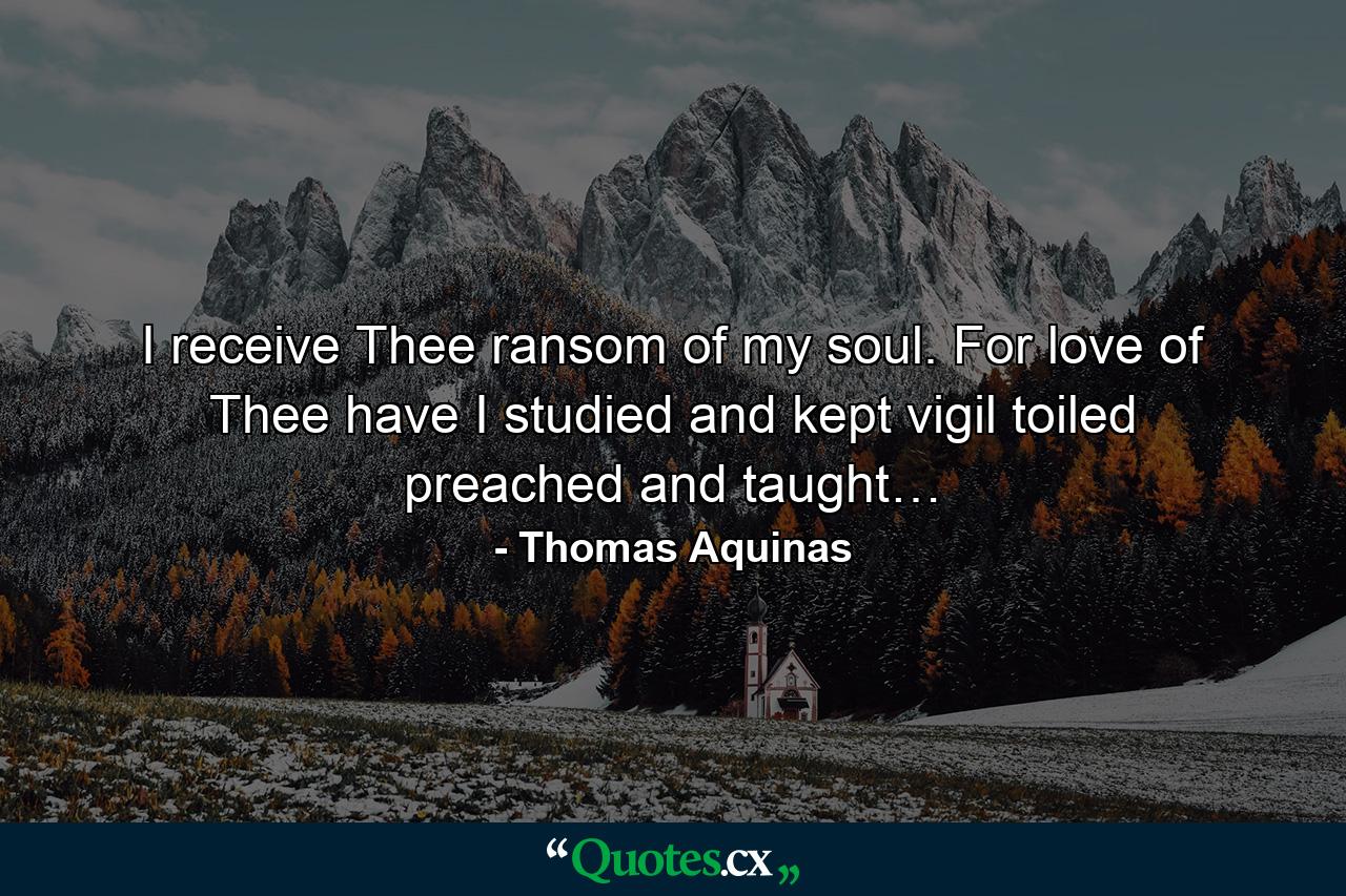 I receive Thee ransom of my soul. For love of Thee have I studied and kept vigil toiled preached and taught… - Quote by Thomas Aquinas