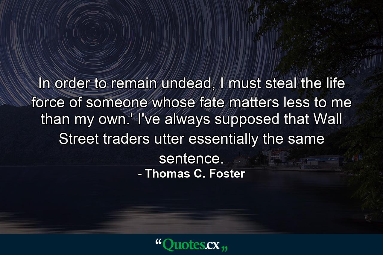 In order to remain undead, I must steal the life force of someone whose fate matters less to me than my own.' I've always supposed that Wall Street traders utter essentially the same sentence. - Quote by Thomas C. Foster