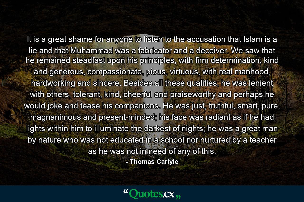 It is a great shame for anyone to listen to the accusation that Islam is a lie and that Muhammad was a fabricator and a deceiver. We saw that he remained steadfast upon his principles, with firm determination; kind and generous, compassionate, pious, virtuous, with real manhood, hardworking and sincere. Besides all these qualities, he was lenient with others, tolerant, kind, cheerful and praiseworthy and perhaps he would joke and tease his companions. He was just, truthful, smart, pure, magnanimous and present-minded; his face was radiant as if he had lights within him to illuminate the darkest of nights; he was a great man by nature who was not educated in a school nor nurtured by a teacher as he was not in need of any of this. - Quote by Thomas Carlyle