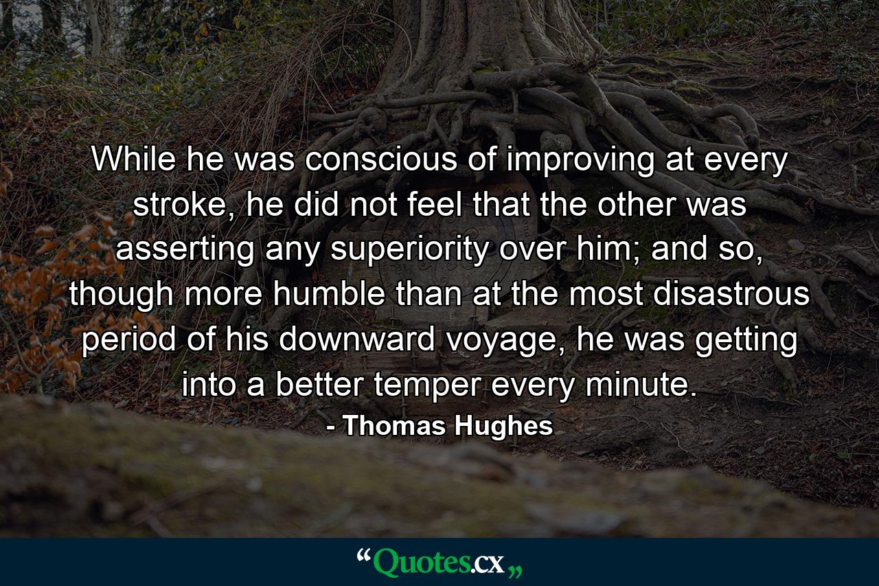 While he was conscious of improving at every stroke, he did not feel that the other was asserting any superiority over him; and so, though more humble than at the most disastrous period of his downward voyage, he was getting into a better temper every minute. - Quote by Thomas Hughes