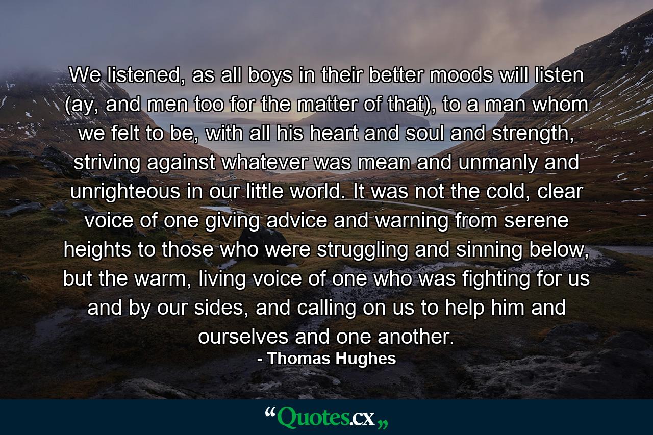 We listened, as all boys in their better moods will listen (ay, and men too for the matter of that), to a man whom we felt to be, with all his heart and soul and strength, striving against whatever was mean and unmanly and unrighteous in our little world. It was not the cold, clear voice of one giving advice and warning from serene heights to those who were struggling and sinning below, but the warm, living voice of one who was fighting for us and by our sides, and calling on us to help him and ourselves and one another. - Quote by Thomas Hughes