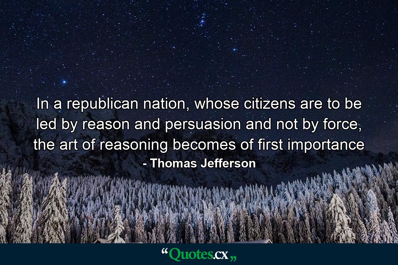 In a republican nation, whose citizens are to be led by reason and persuasion and not by force, the art of reasoning becomes of first importance - Quote by Thomas Jefferson