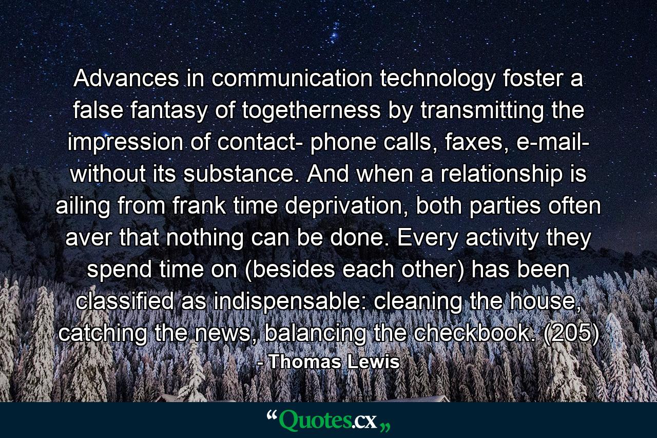 Advances in communication technology foster a false fantasy of togetherness by transmitting the impression of contact- phone calls, faxes, e-mail- without its substance. And when a relationship is ailing from frank time deprivation, both parties often aver that nothing can be done. Every activity they spend time on (besides each other) has been classified as indispensable: cleaning the house, catching the news, balancing the checkbook. (205) - Quote by Thomas Lewis