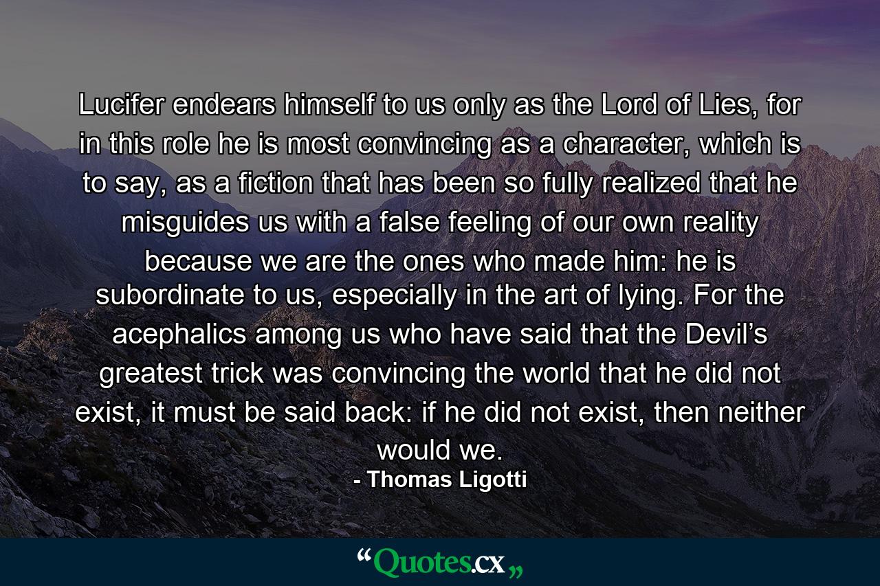 Lucifer endears himself to us only as the Lord of Lies, for in this role he is most convincing as a character, which is to say, as a fiction that has been so fully realized that he misguides us with a false feeling of our own reality because we are the ones who made him: he is subordinate to us, especially in the art of lying. For the acephalics among us who have said that the Devil’s greatest trick was convincing the world that he did not exist, it must be said back: if he did not exist, then neither would we. - Quote by Thomas Ligotti