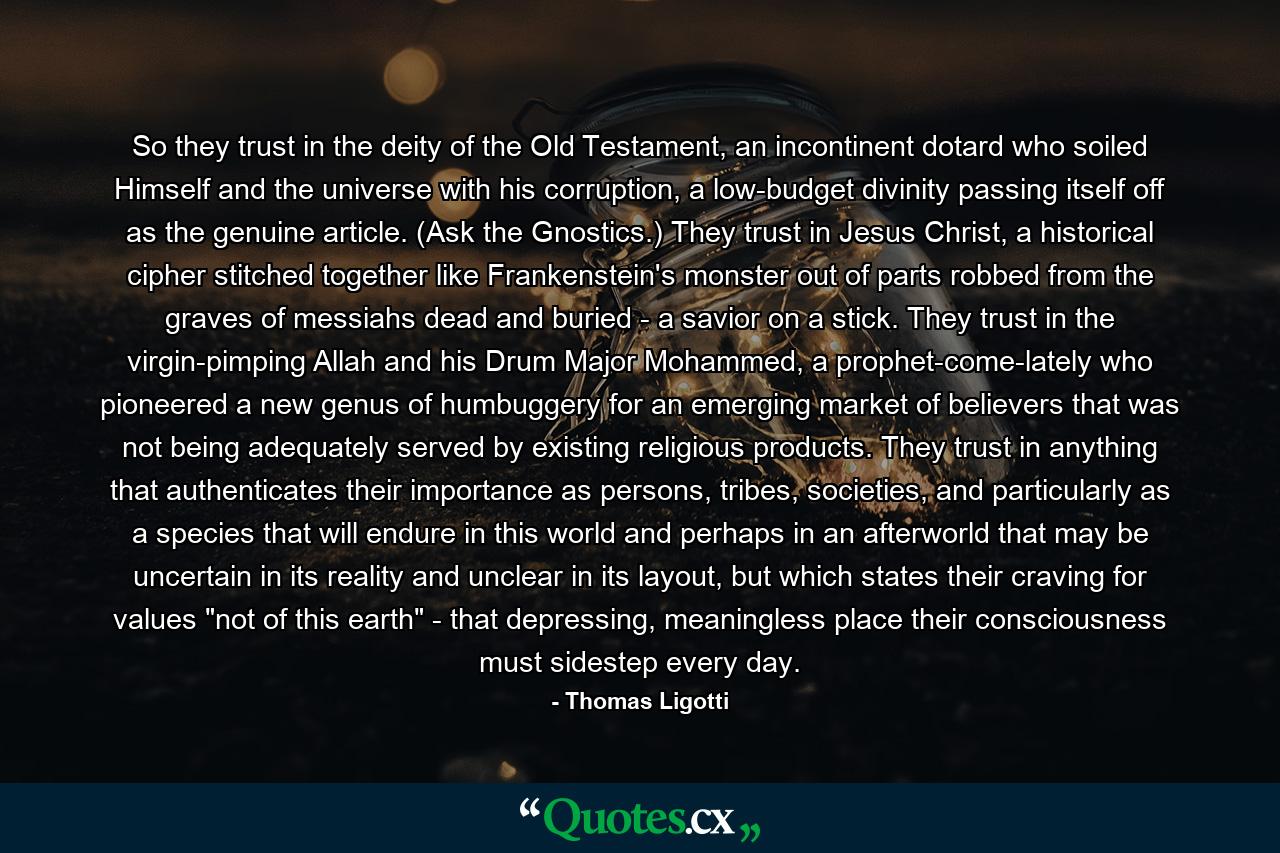 So they trust in the deity of the Old Testament, an incontinent dotard who soiled Himself and the universe with his corruption, a low-budget divinity passing itself off as the genuine article. (Ask the Gnostics.) They trust in Jesus Christ, a historical cipher stitched together like Frankenstein's monster out of parts robbed from the graves of messiahs dead and buried - a savior on a stick. They trust in the virgin-pimping Allah and his Drum Major Mohammed, a prophet-come-lately who pioneered a new genus of humbuggery for an emerging market of believers that was not being adequately served by existing religious products. They trust in anything that authenticates their importance as persons, tribes, societies, and particularly as a species that will endure in this world and perhaps in an afterworld that may be uncertain in its reality and unclear in its layout, but which states their craving for values 