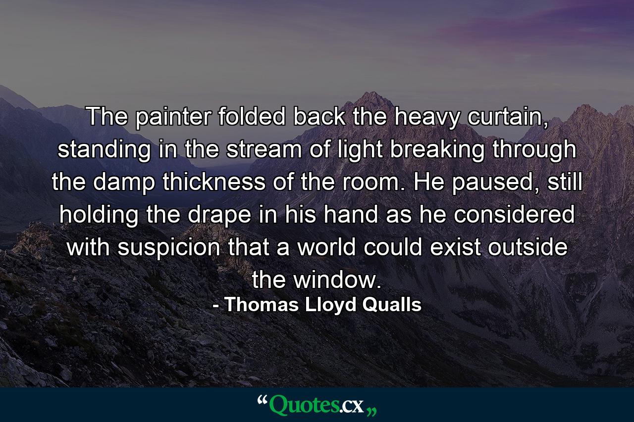 The painter folded back the heavy curtain, standing in the stream of light breaking through the damp thickness of the room. He paused, still holding the drape in his hand as he considered with suspicion that a world could exist outside the window. - Quote by Thomas Lloyd Qualls