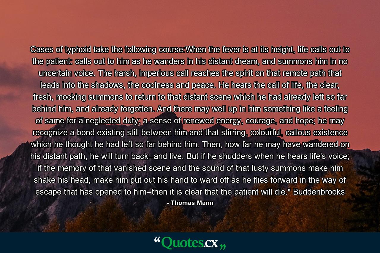 Cases of typhoid take the following course:When the fever is at its height, life calls out to the patient: calls out to him as he wanders in his distant dream, and summons him in no uncertain voice. The harsh, imperious call reaches the spirit on that remote path that leads into the shadows, the coolness and peace. He hears the call of life, the clear, fresh, mocking summons to return to that distant scene which he had already left so far behind him, and already forgotten. And there may well up in him something like a feeling of same for a neglected duty; a sense of renewed energy, courage, and hope; he may recognize a bond existing still between him and that stirring, colourful, callous existence which he thought he had left so far behind him. Then, how far he may have wandered on his distant path, he will turn back--and live. But if he shudders when he hears life's voice, if the memory of that vanished scene and the sound of that lusty summons make him shake his head, make him put out his hand to ward off as he flies forward in the way of escape that has opened to him--then it is clear that the patient will die.