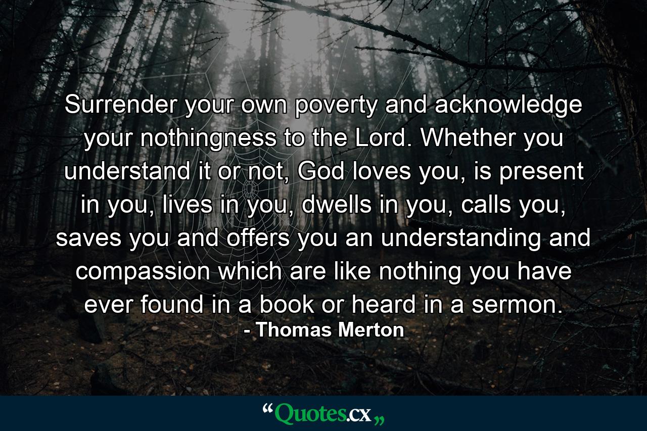 Surrender your own poverty and acknowledge your nothingness to the Lord. Whether you understand it or not, God loves you, is present in you, lives in you, dwells in you, calls you, saves you and offers you an understanding and compassion which are like nothing you have ever found in a book or heard in a sermon. - Quote by Thomas Merton