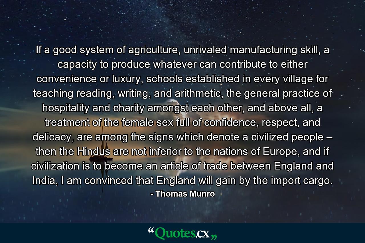 If a good system of agriculture, unrivaled manufacturing skill, a capacity to produce whatever can contribute to either convenience or luxury, schools established in every village for teaching reading, writing, and arithmetic, the general practice of hospitality and charity amongst each other, and above all, a treatment of the female sex full of confidence, respect, and delicacy, are among the signs which denote a civilized people – then the Hindus are not inferior to the nations of Europe, and if civilization is to become an article of trade between England and India, I am convinced that England will gain by the import cargo. - Quote by Thomas Munro