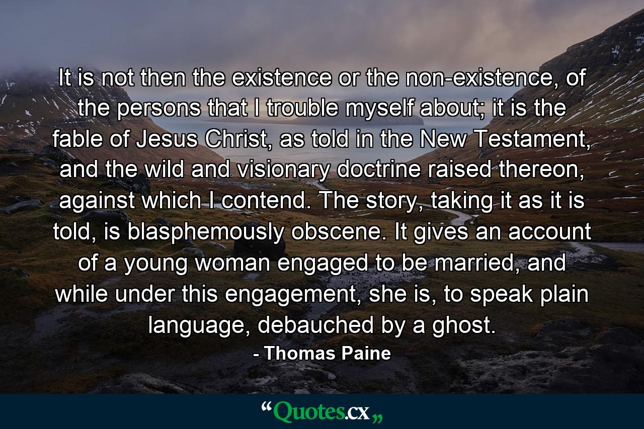 It is not then the existence or the non-existence, of the persons that I trouble myself about; it is the fable of Jesus Christ, as told in the New Testament, and the wild and visionary doctrine raised thereon, against which I contend. The story, taking it as it is told, is blasphemously obscene. It gives an account of a young woman engaged to be married, and while under this engagement, she is, to speak plain language, debauched by a ghost. - Quote by Thomas Paine