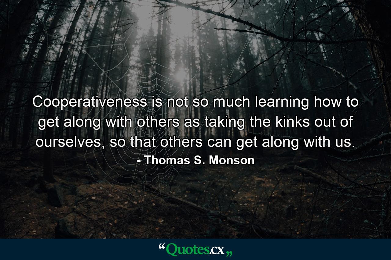 Cooperativeness is not so much learning how to get along with others as taking the kinks out of ourselves, so that others can get along with us. - Quote by Thomas S. Monson