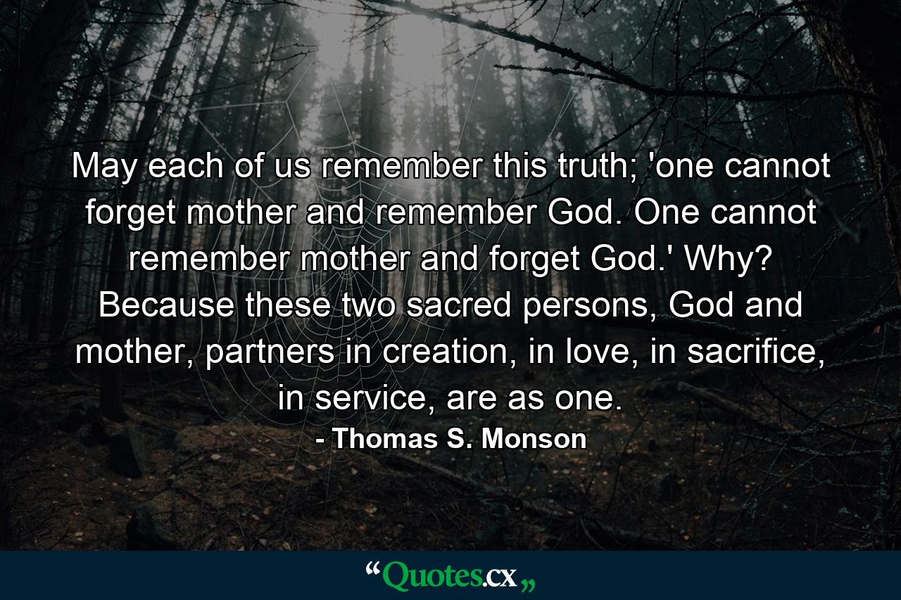 May each of us remember this truth; 'one cannot forget mother and remember God. One cannot remember mother and forget God.' Why? Because these two sacred persons, God and mother, partners in creation, in love, in sacrifice, in service, are as one. - Quote by Thomas S. Monson