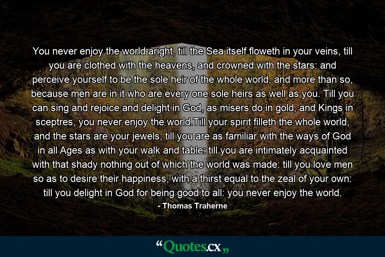 You never enjoy the world aright, till the Sea itself floweth in your veins, till you are clothed with the heavens, and crowned with the stars: and perceive yourself to be the sole heir of the whole world, and more than so, because men are in it who are every one sole heirs as well as you. Till you can sing and rejoice and delight in God, as misers do in gold, and Kings in sceptres, you never enjoy the world.Till your spirit filleth the whole world, and the stars are your jewels; till you are as familiar with the ways of God in all Ages as with your walk and table: till you are intimately acquainted with that shady nothing out of which the world was made: till you love men so as to desire their happiness, with a thirst equal to the zeal of your own: till you delight in God for being good to all: you never enjoy the world. - Quote by Thomas Traherne