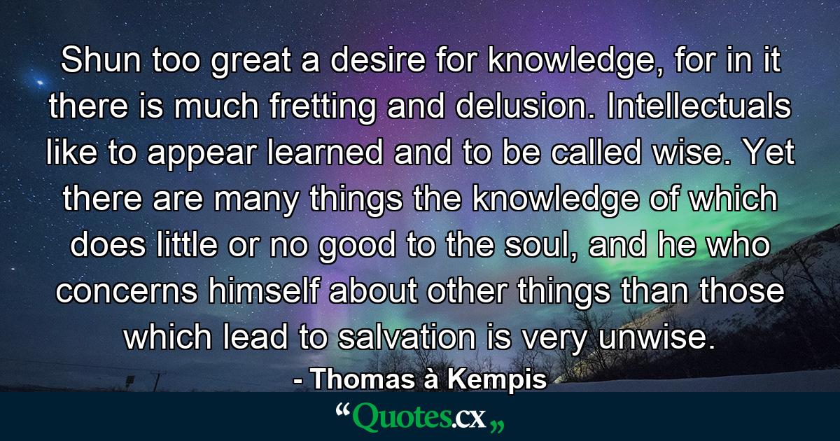 Shun too great a desire for knowledge, for in it there is much fretting and delusion. Intellectuals like to appear learned and to be called wise. Yet there are many things the knowledge of which does little or no good to the soul, and he who concerns himself about other things than those which lead to salvation is very unwise. - Quote by Thomas à Kempis