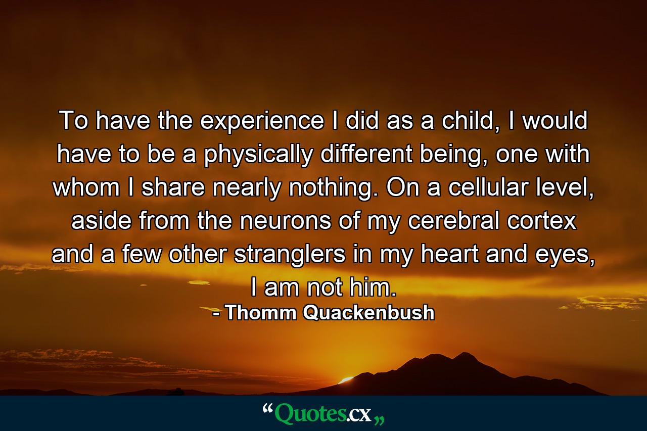 To have the experience I did as a child, I would have to be a physically different being, one with whom I share nearly nothing. On a cellular level, aside from the neurons of my cerebral cortex and a few other stranglers in my heart and eyes, I am not him. - Quote by Thomm Quackenbush