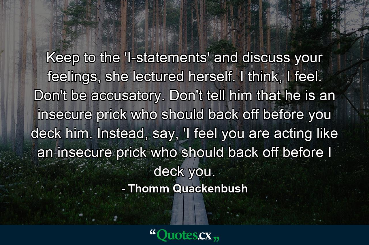 Keep to the 'I-statements' and discuss your feelings, she lectured herself. I think, I feel. Don't be accusatory. Don't tell him that he is an insecure prick who should back off before you deck him. Instead, say, 'I feel you are acting like an insecure prick who should back off before I deck you. - Quote by Thomm Quackenbush