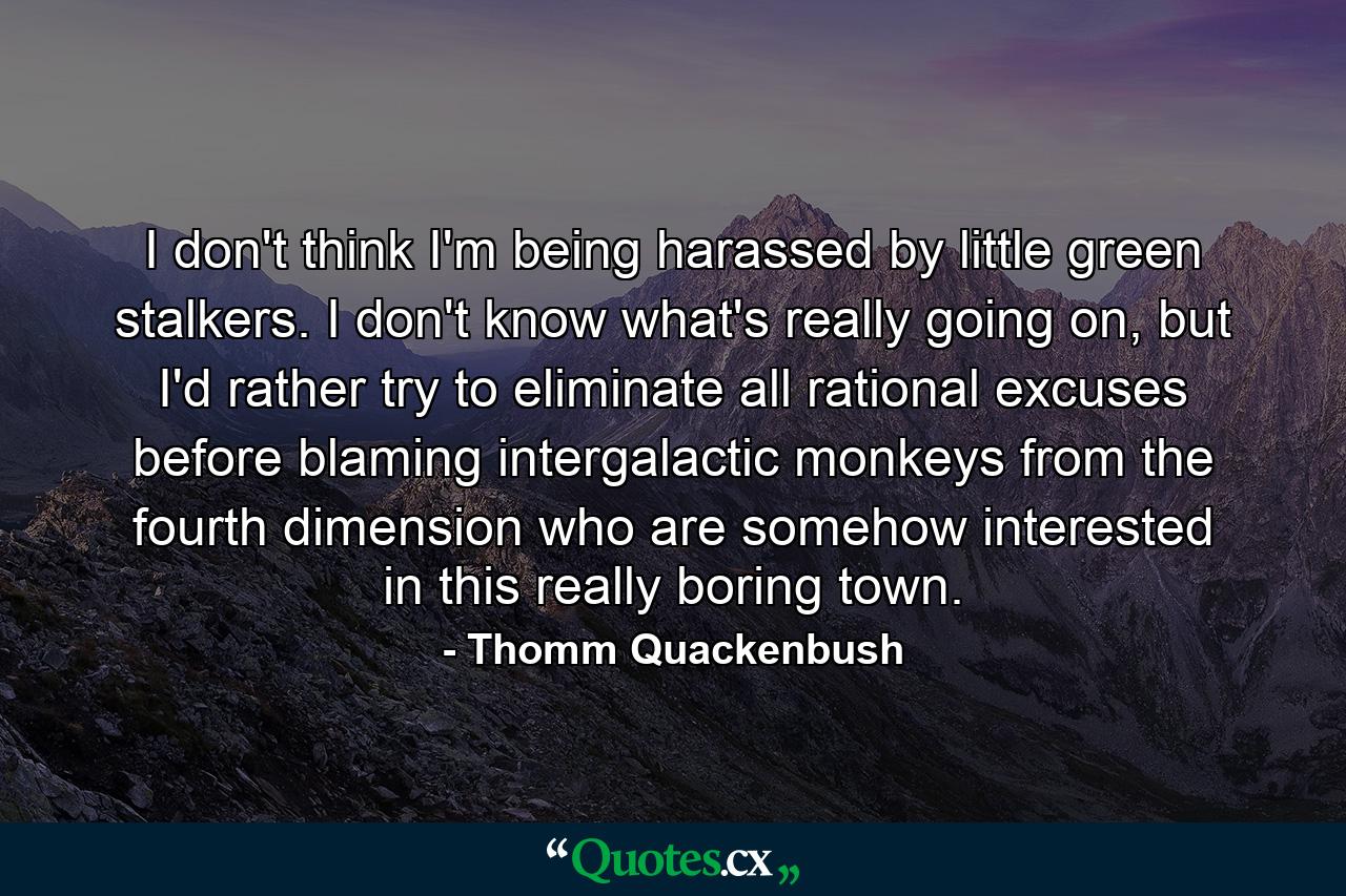 I don't think I'm being harassed by little green stalkers. I don't know what's really going on, but I'd rather try to eliminate all rational excuses before blaming intergalactic monkeys from the fourth dimension who are somehow interested in this really boring town. - Quote by Thomm Quackenbush