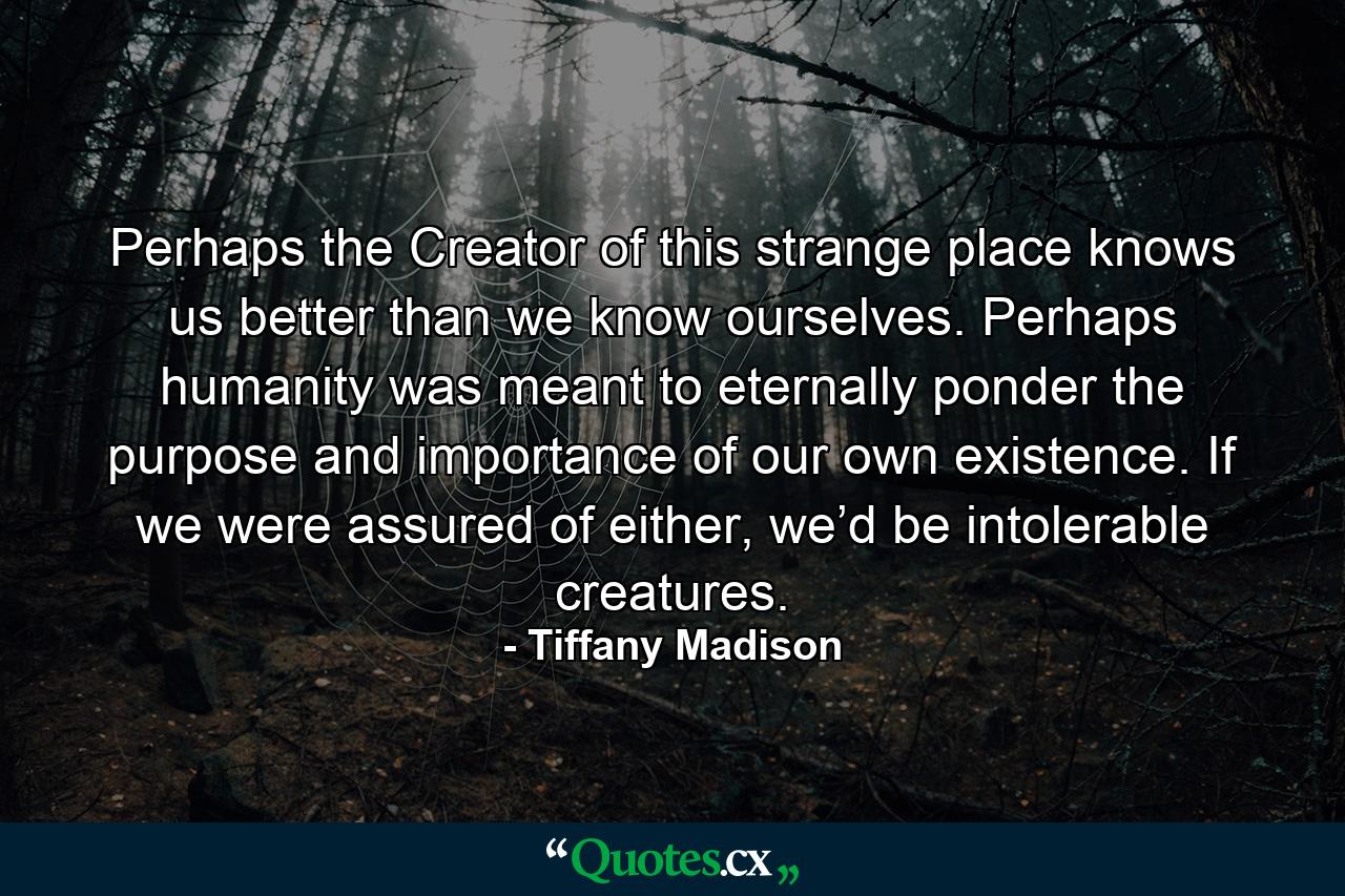 Perhaps the Creator of this strange place knows us better than we know ourselves. Perhaps humanity was meant to eternally ponder the purpose and importance of our own existence. If we were assured of either, we’d be intolerable creatures. - Quote by Tiffany Madison