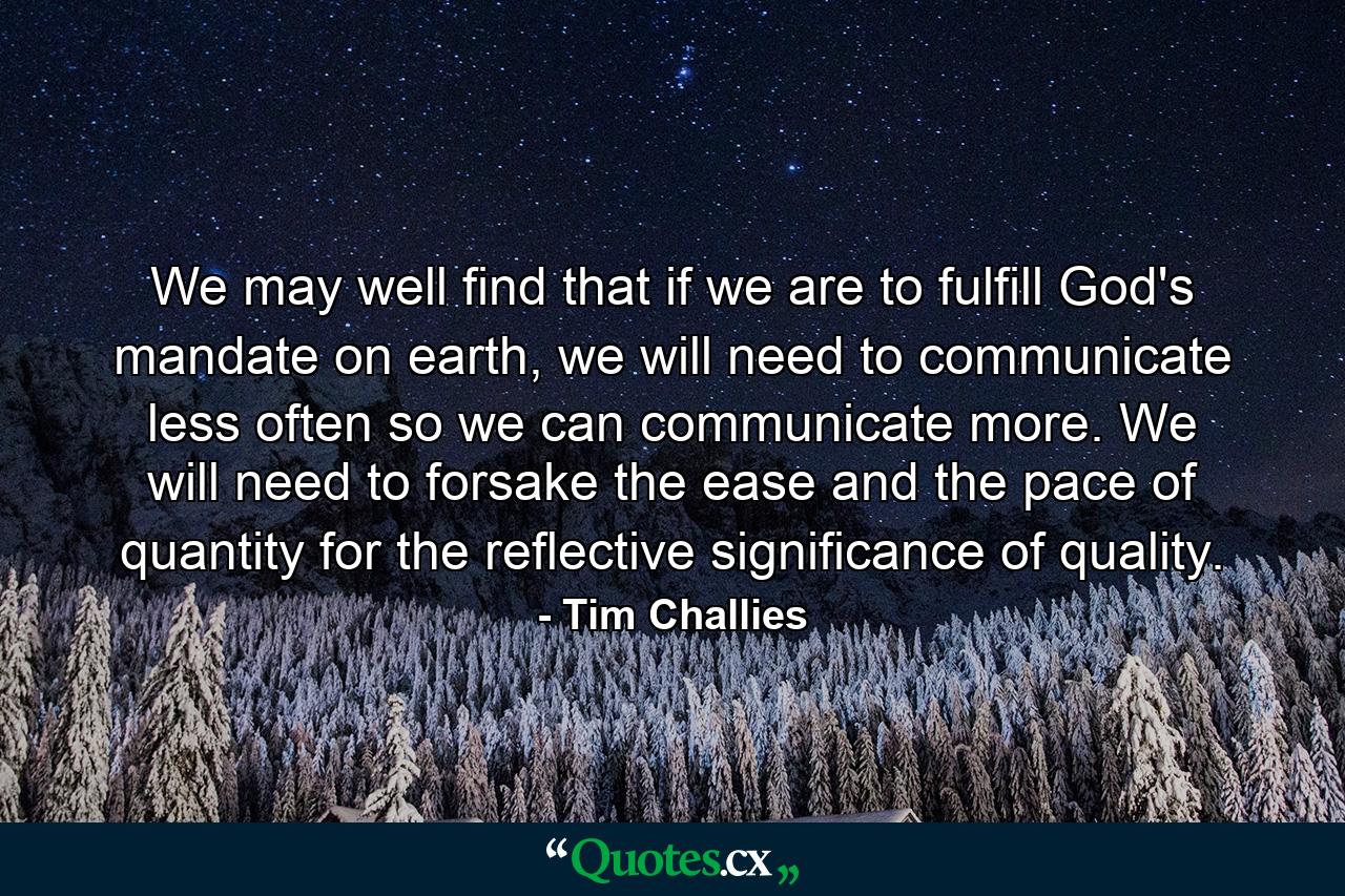 We may well find that if we are to fulfill God's mandate on earth, we will need to communicate less often so we can communicate more. We will need to forsake the ease and the pace of quantity for the reflective significance of quality. - Quote by Tim Challies