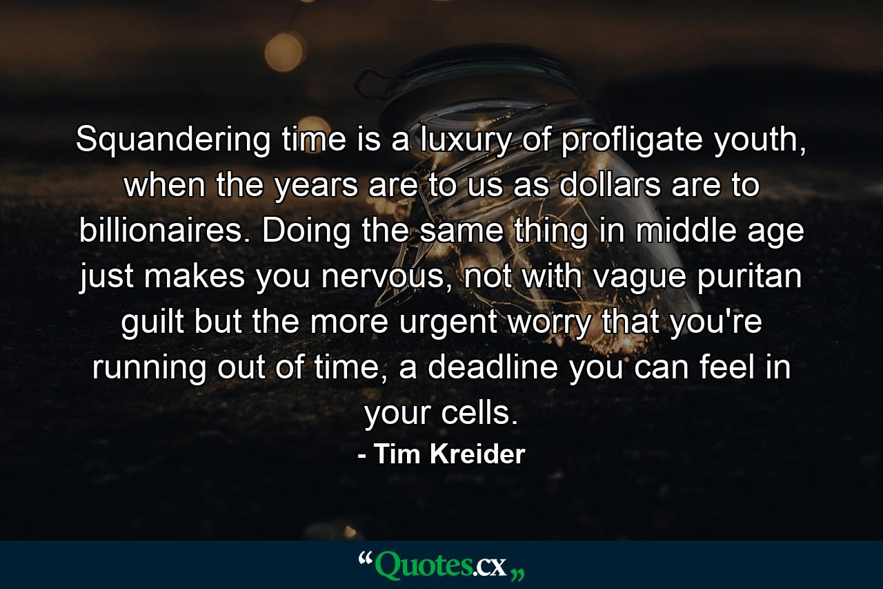 Squandering time is a luxury of profligate youth, when the years are to us as dollars are to billionaires. Doing the same thing in middle age just makes you nervous, not with vague puritan guilt but the more urgent worry that you're running out of time, a deadline you can feel in your cells. - Quote by Tim Kreider