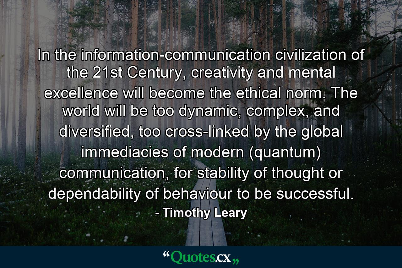 In the information-communication civilization of the 21st Century, creativity and mental excellence will become the ethical norm. The world will be too dynamic, complex, and diversified, too cross-linked by the global immediacies of modern (quantum) communication, for stability of thought or dependability of behaviour to be successful. - Quote by Timothy Leary