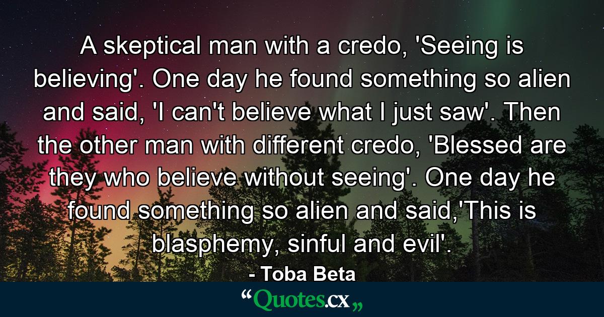 A skeptical man with a credo, 'Seeing is believing'. One day he found something so alien and said, 'I can't believe what I just saw'. Then the other man with different credo, 'Blessed are they who believe without seeing'. One day he found something so alien and said,'This is blasphemy, sinful and evil'. - Quote by Toba Beta