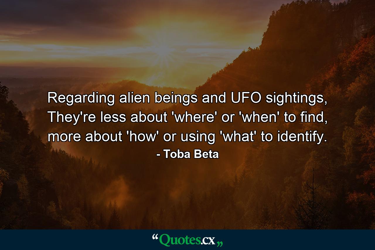 Regarding alien beings and UFO sightings, They're less about 'where' or 'when' to find, more about 'how' or using 'what' to identify. - Quote by Toba Beta