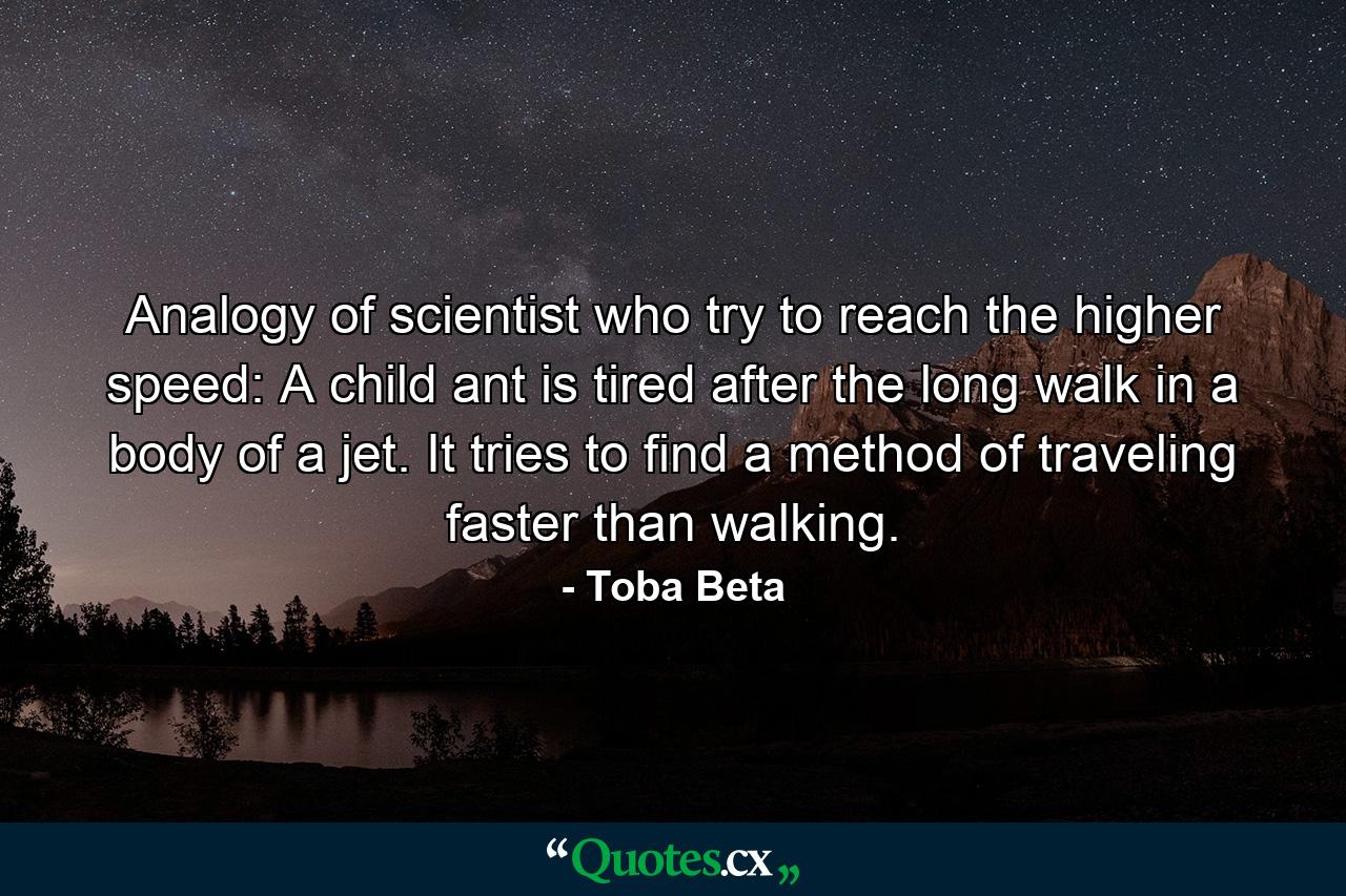 Analogy of scientist who try to reach the higher speed: A child ant is tired after the long walk in a body of a jet. It tries to find a method of traveling faster than walking. - Quote by Toba Beta