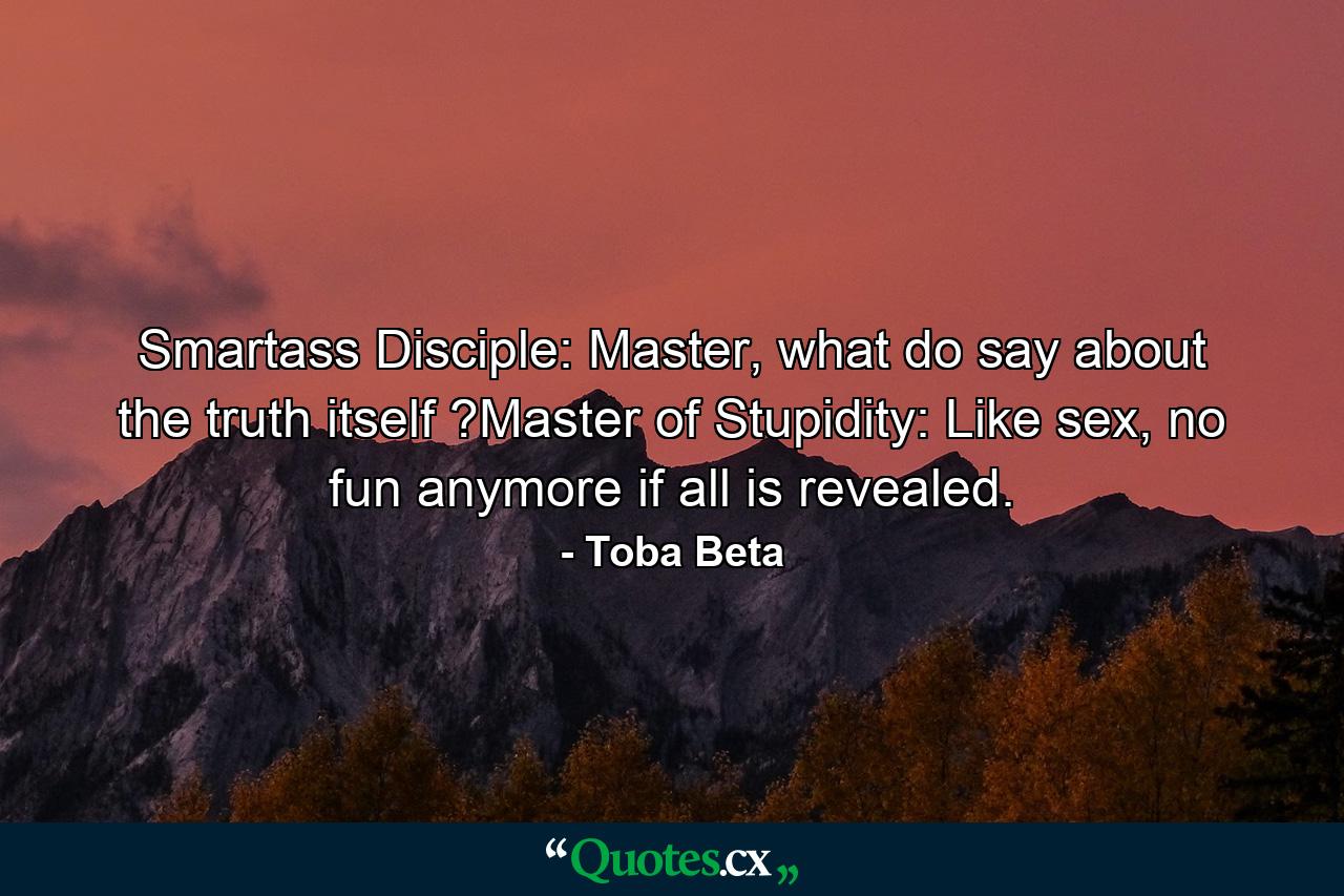 Smartass Disciple: Master, what do say about the truth itself ?Master of Stupidity: Like sex, no fun anymore if all is revealed. - Quote by Toba Beta