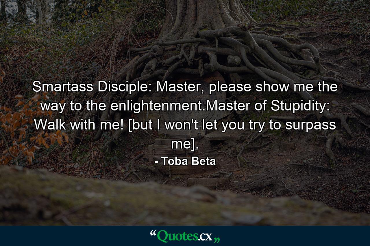 Smartass Disciple: Master, please show me the way to the enlightenment.Master of Stupidity: Walk with me! [but I won't let you try to surpass me]. - Quote by Toba Beta