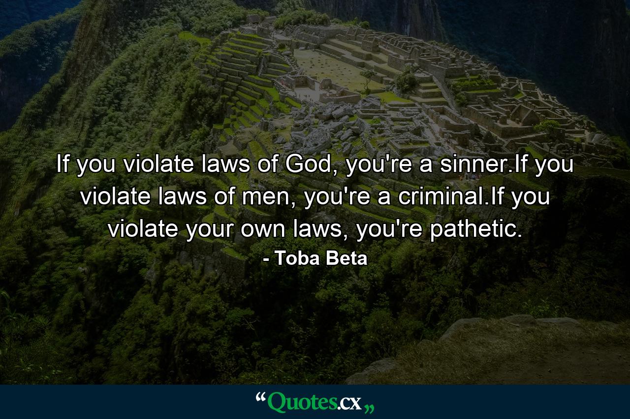 If you violate laws of God, you're a sinner.If you violate laws of men, you're a criminal.If you violate your own laws, you're pathetic. - Quote by Toba Beta