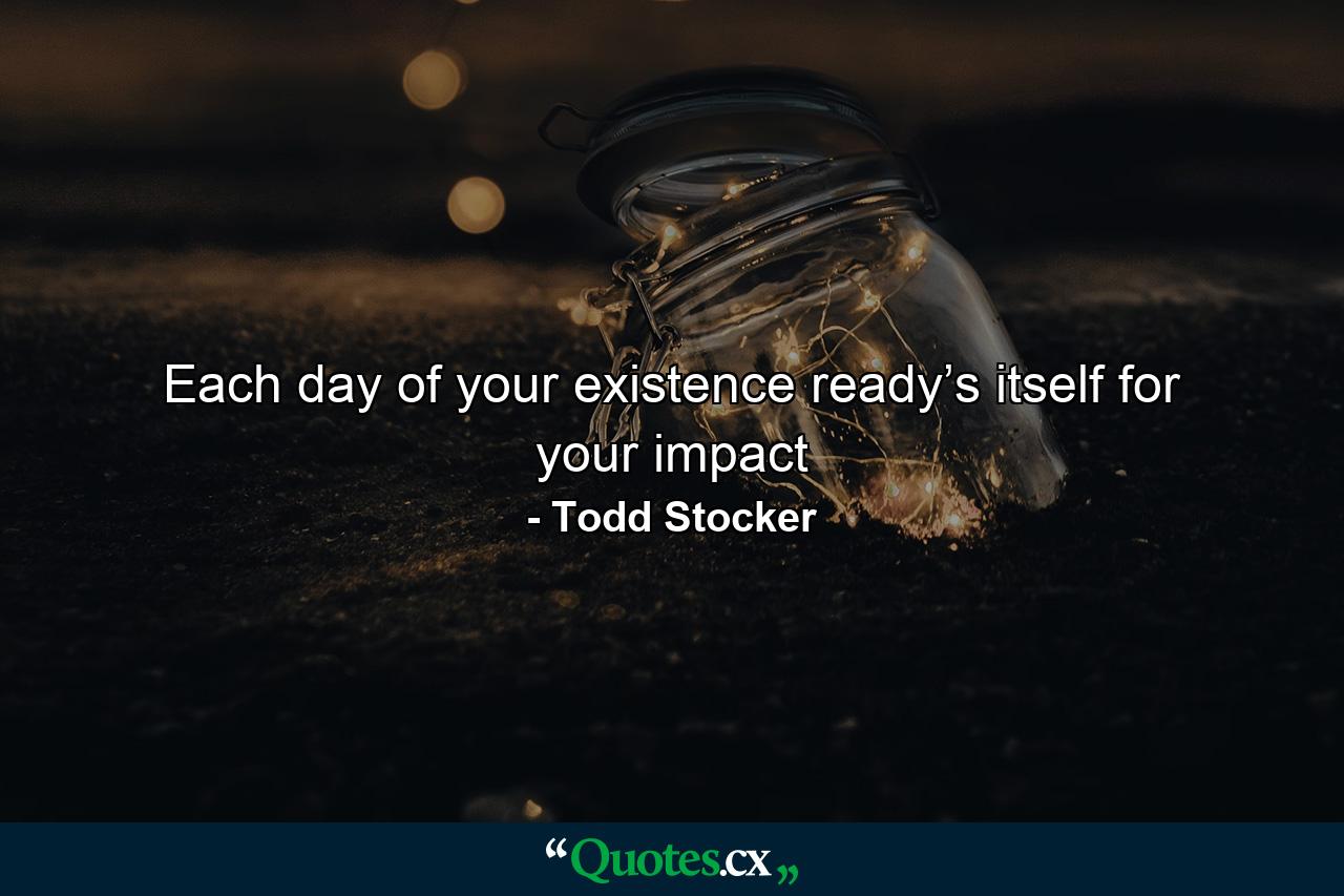 Each day of your existence ready’s itself for your impact - Quote by Todd Stocker