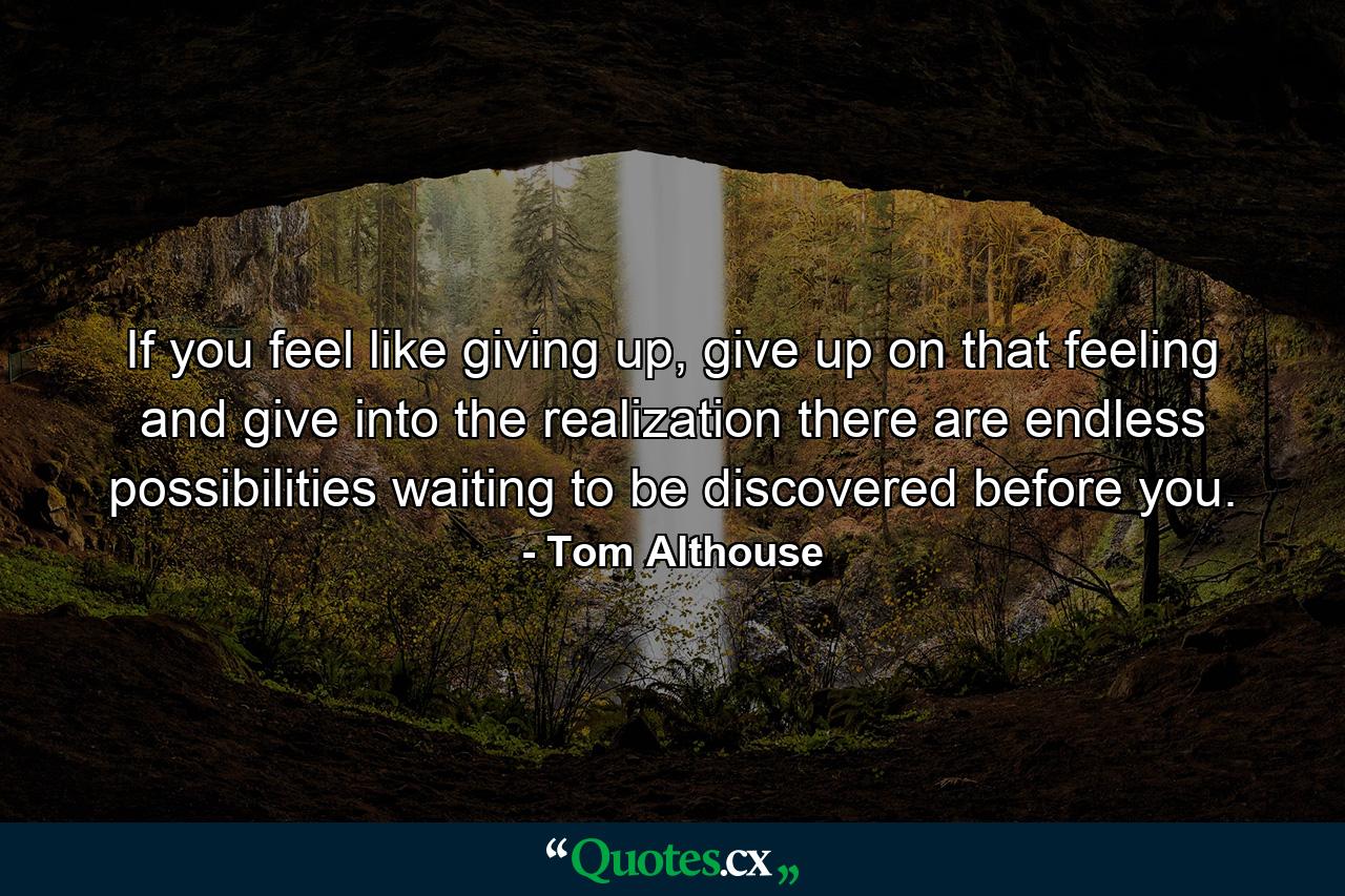 If you feel like giving up, give up on that feeling and give into the realization there are endless possibilities waiting to be discovered before you. - Quote by Tom Althouse