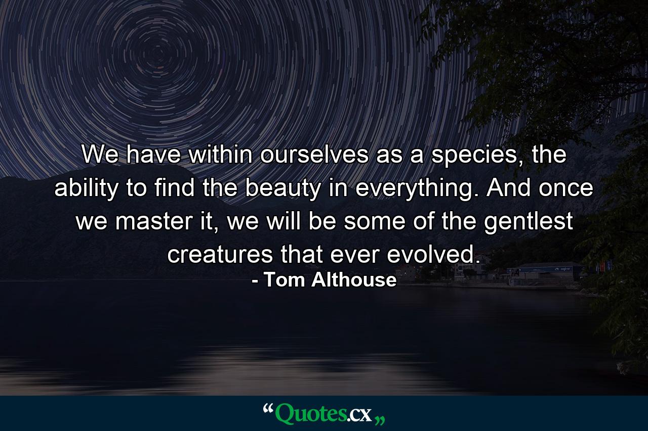 We have within ourselves as a species, the ability to find the beauty in everything. And once we master it, we will be some of the gentlest creatures that ever evolved. - Quote by Tom Althouse