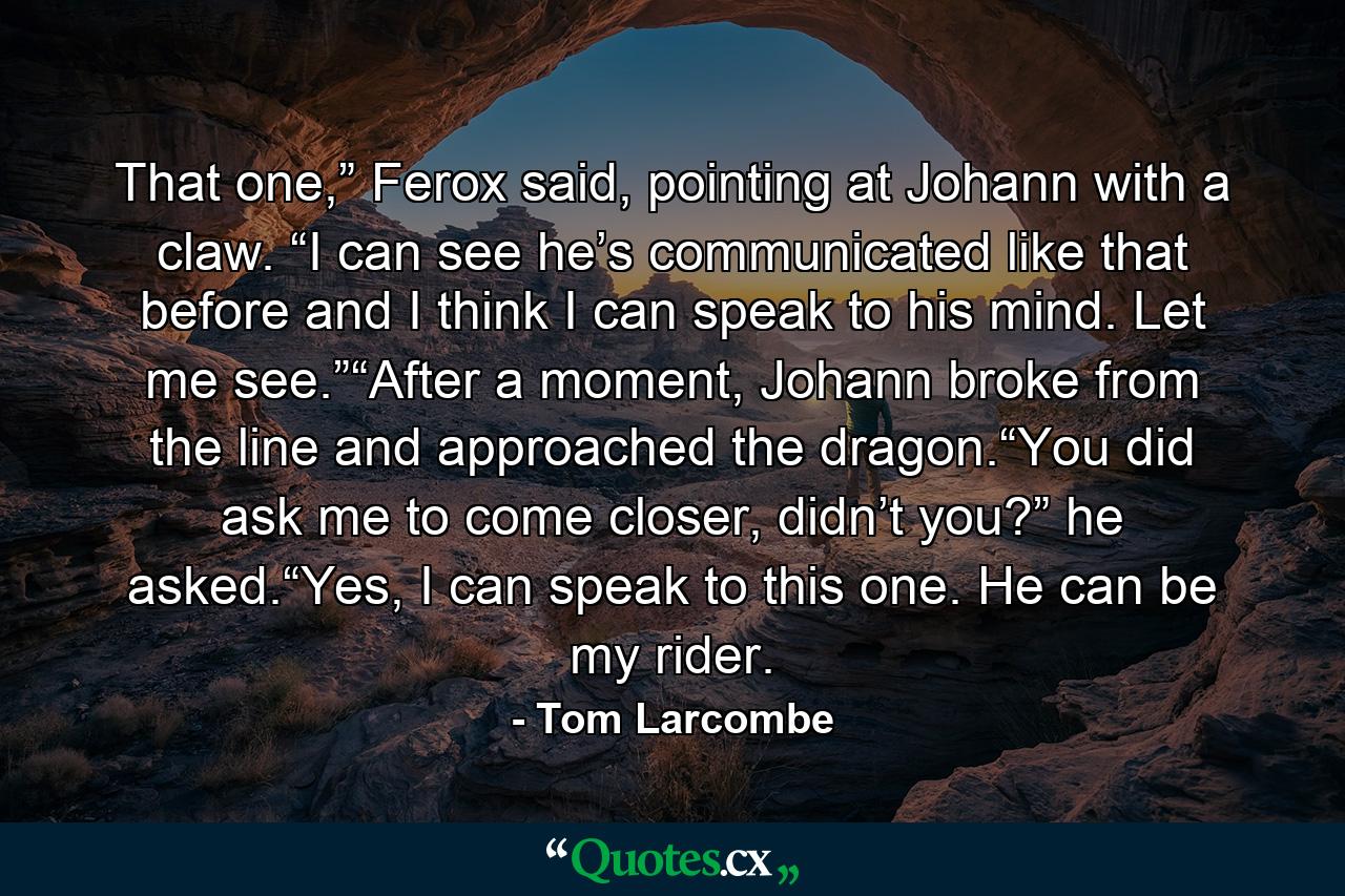 That one,” Ferox said, pointing at Johann with a claw. “I can see he’s communicated like that before and I think I can speak to his mind. Let me see.”“After a moment, Johann broke from the line and approached the dragon.“You did ask me to come closer, didn’t you?” he asked.“Yes, I can speak to this one. He can be my rider. - Quote by Tom Larcombe