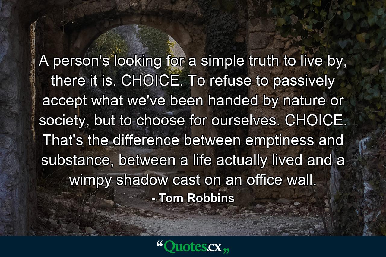 A person's looking for a simple truth to live by, there it is. CHOICE. To refuse to passively accept what we've been handed by nature or society, but to choose for ourselves. CHOICE. That's the difference between emptiness and substance, between a life actually lived and a wimpy shadow cast on an office wall. - Quote by Tom Robbins