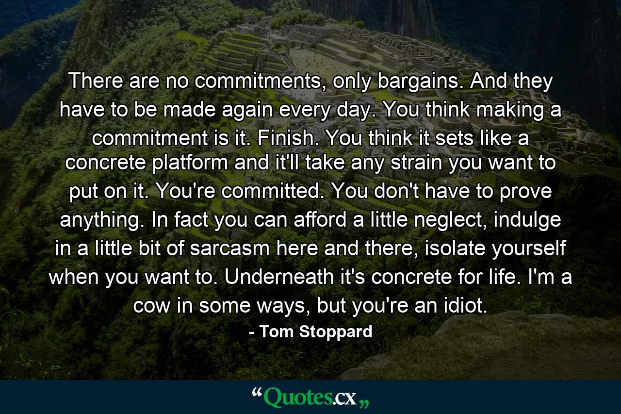 There are no commitments, only bargains. And they have to be made again every day. You think making a commitment is it. Finish. You think it sets like a concrete platform and it'll take any strain you want to put on it. You're committed. You don't have to prove anything. In fact you can afford a little neglect, indulge in a little bit of sarcasm here and there, isolate yourself when you want to. Underneath it's concrete for life. I'm a cow in some ways, but you're an idiot. - Quote by Tom Stoppard