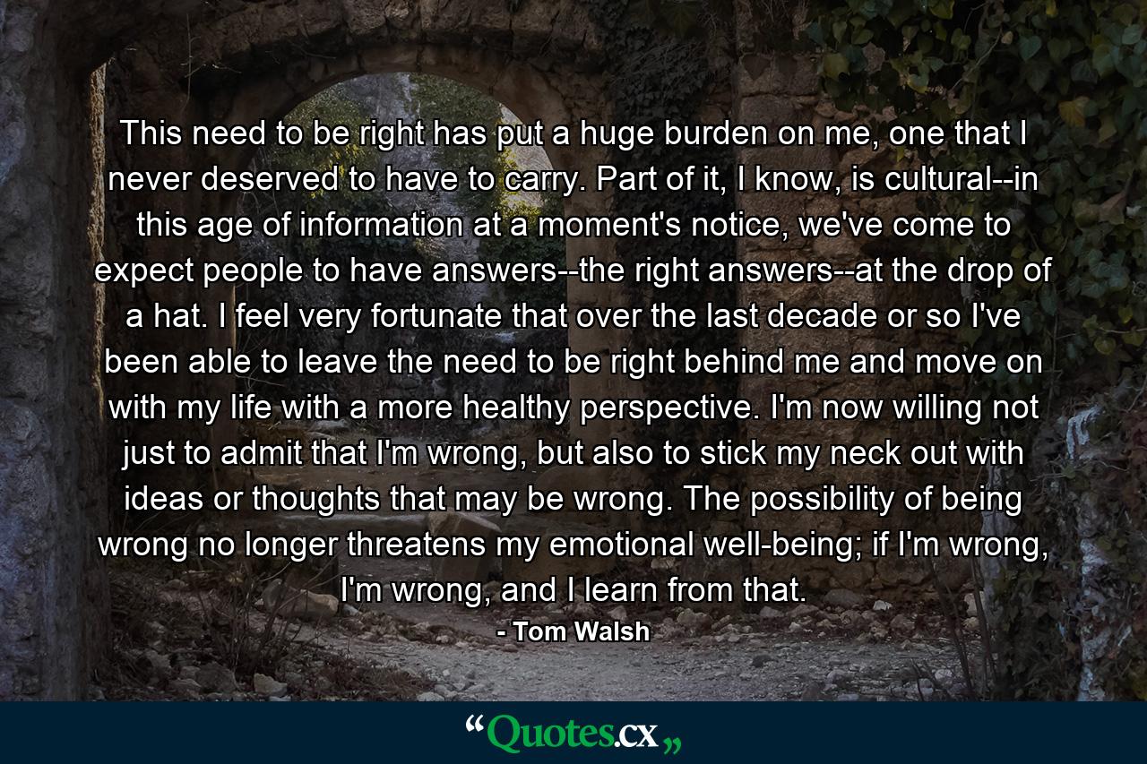 This need to be right has put a huge burden on me, one that I never deserved to have to carry. Part of it, I know, is cultural--in this age of information at a moment's notice, we've come to expect people to have answers--the right answers--at the drop of a hat. I feel very fortunate that over the last decade or so I've been able to leave the need to be right behind me and move on with my life with a more healthy perspective. I'm now willing not just to admit that I'm wrong, but also to stick my neck out with ideas or thoughts that may be wrong. The possibility of being wrong no longer threatens my emotional well-being; if I'm wrong, I'm wrong, and I learn from that. - Quote by Tom Walsh