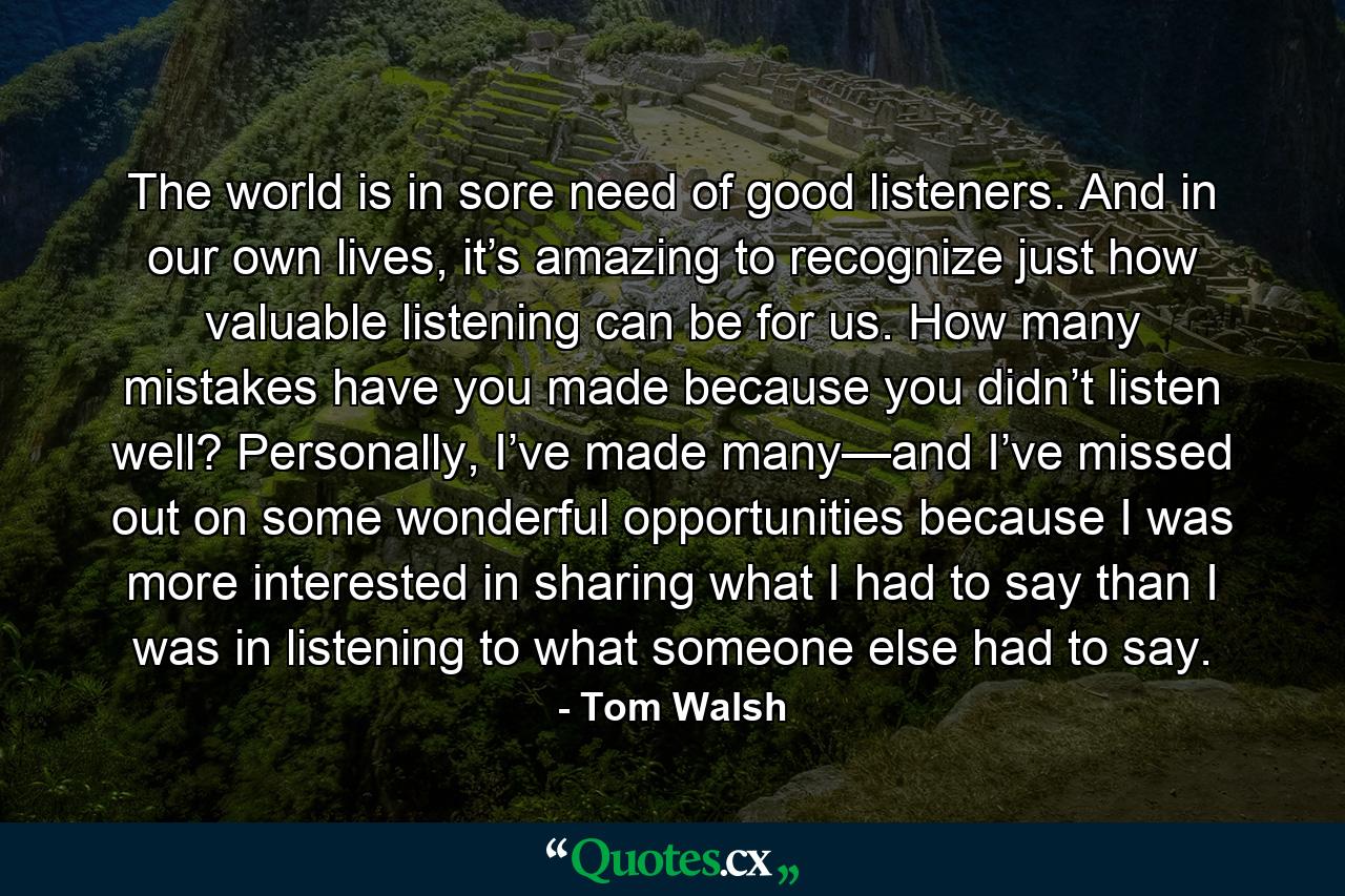 The world is in sore need of good listeners. And in our own lives, it’s amazing to recognize just how valuable listening can be for us. How many mistakes have you made because you didn’t listen well? Personally, I’ve made many—and I’ve missed out on some wonderful opportunities because I was more interested in sharing what I had to say than I was in listening to what someone else had to say. - Quote by Tom Walsh