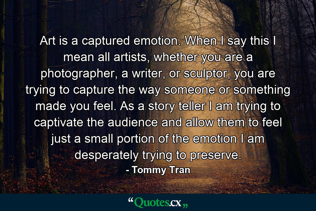 Art is a captured emotion. When I say this I mean all artists, whether you are a photographer, a writer, or sculptor, you are trying to capture the way someone or something made you feel. As a story teller I am trying to captivate the audience and allow them to feel just a small portion of the emotion I am desperately trying to preserve. - Quote by Tommy Tran