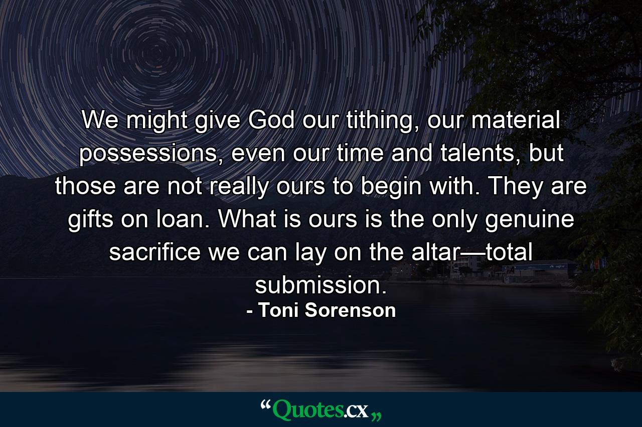 We might give God our tithing, our material possessions, even our time and talents, but those are not really ours to begin with. They are gifts on loan. What is ours is the only genuine sacrifice we can lay on the altar—total submission. - Quote by Toni Sorenson