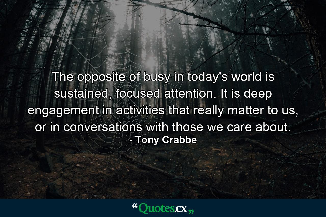 The opposite of busy in today's world is sustained, focused attention. It is deep engagement in activities that really matter to us, or in conversations with those we care about. - Quote by Tony Crabbe