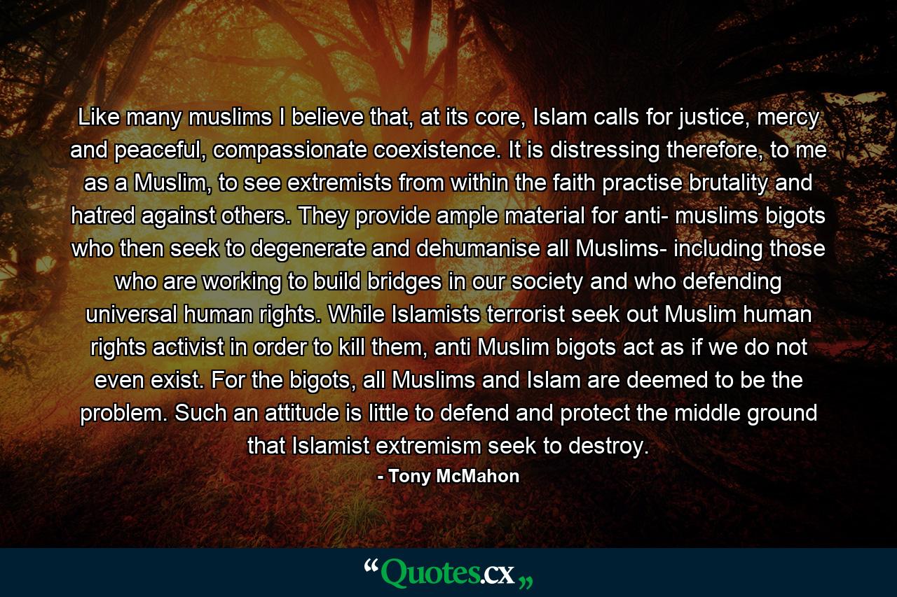 Like many muslims I believe that, at its core, Islam calls for justice, mercy and peaceful, compassionate coexistence. It is distressing therefore, to me as a Muslim, to see extremists from within the faith practise brutality and hatred against others. They provide ample material for anti- muslims bigots who then seek to degenerate and dehumanise all Muslims- including those who are working to build bridges in our society and who defending universal human rights. While Islamists terrorist seek out Muslim human rights activist in order to kill them, anti Muslim bigots act as if we do not even exist. For the bigots, all Muslims and Islam are deemed to be the problem. Such an attitude is little to defend and protect the middle ground that Islamist extremism seek to destroy. - Quote by Tony McMahon