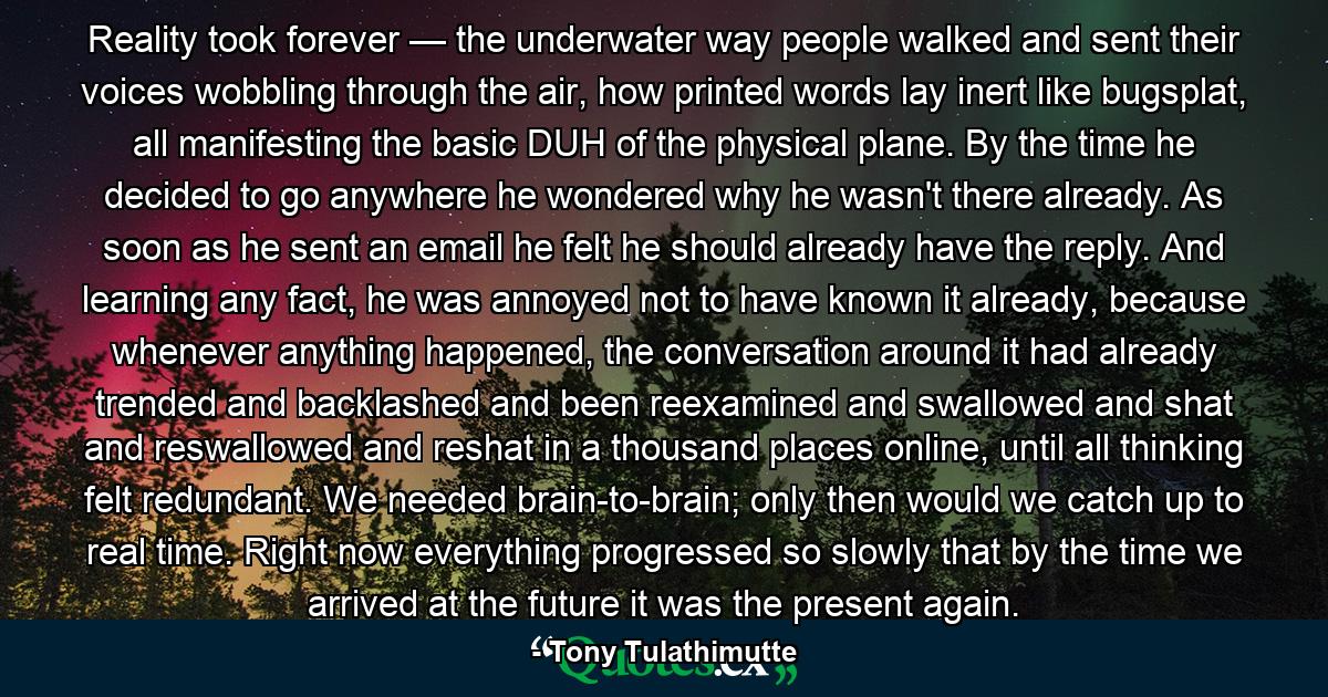 Reality took forever — the underwater way people walked and sent their voices wobbling through the air, how printed words lay inert like bugsplat, all manifesting the basic DUH of the physical plane. By the time he decided to go anywhere he wondered why he wasn't there already. As soon as he sent an email he felt he should already have the reply. And learning any fact, he was annoyed not to have known it already, because whenever anything happened, the conversation around it had already trended and backlashed and been reexamined and swallowed and shat and reswallowed and reshat in a thousand places online, until all thinking felt redundant. We needed brain-to-brain; only then would we catch up to real time. Right now everything progressed so slowly that by the time we arrived at the future it was the present again. - Quote by Tony Tulathimutte