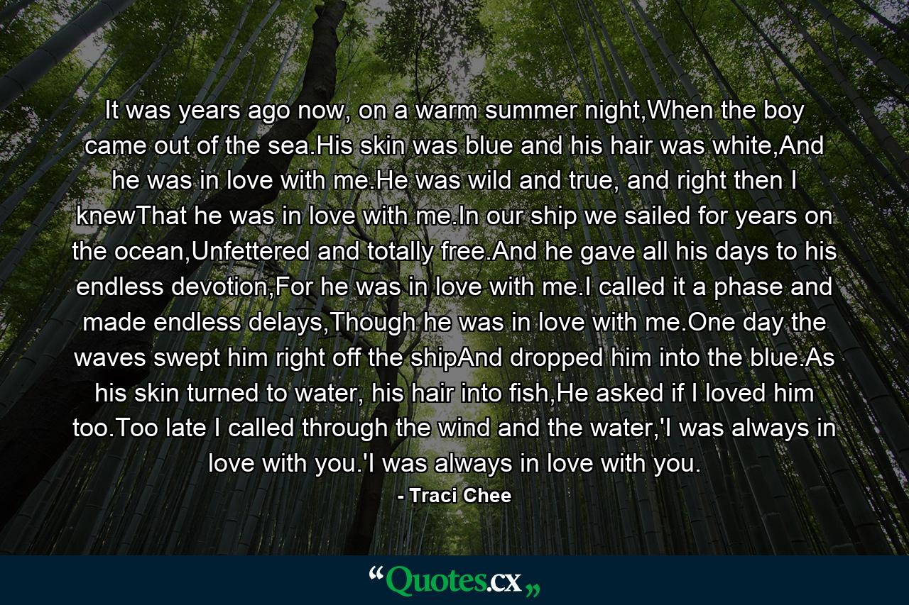 It was years ago now, on a warm summer night,When the boy came out of the sea.His skin was blue and his hair was white,And he was in love with me.He was wild and true, and right then I knewThat he was in love with me.In our ship we sailed for years on the ocean,Unfettered and totally free.And he gave all his days to his endless devotion,For he was in love with me.I called it a phase and made endless delays,Though he was in love with me.One day the waves swept him right off the shipAnd dropped him into the blue.As his skin turned to water, his hair into fish,He asked if I loved him too.Too late I called through the wind and the water,'I was always in love with you.'I was always in love with you. - Quote by Traci Chee