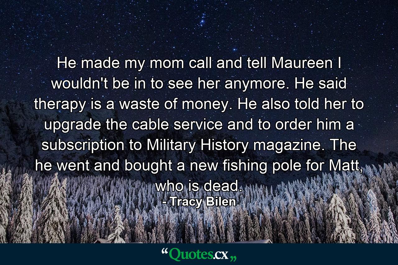 He made my mom call and tell Maureen I wouldn't be in to see her anymore. He said therapy is a waste of money. He also told her to upgrade the cable service and to order him a subscription to Military History magazine. The he went and bought a new fishing pole for Matt, who is dead. - Quote by Tracy Bilen