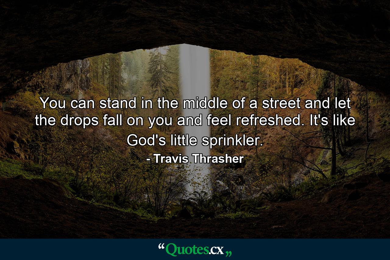 You can stand in the middle of a street and let the drops fall on you and feel refreshed. It's like God's little sprinkler. - Quote by Travis Thrasher