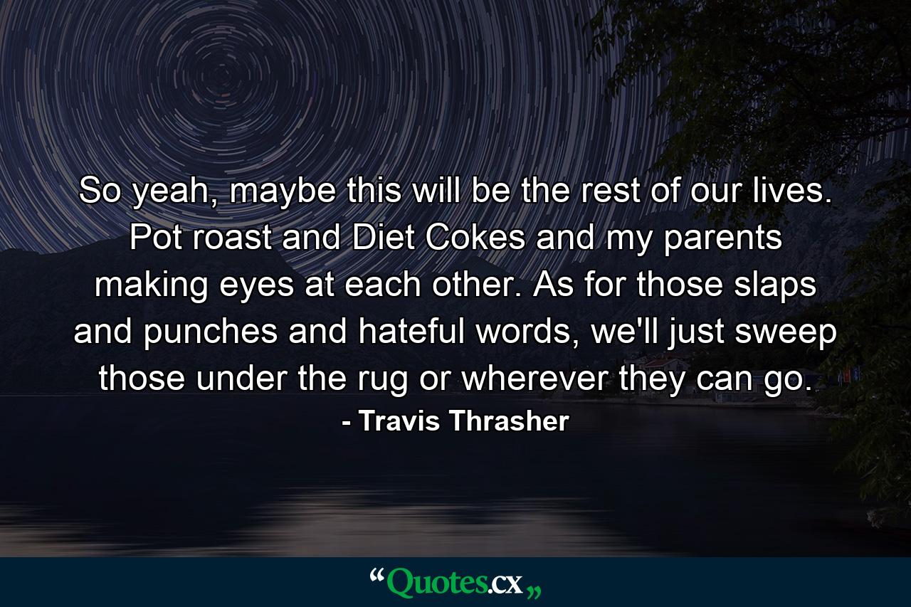 So yeah, maybe this will be the rest of our lives. Pot roast and Diet Cokes and my parents making eyes at each other. As for those slaps and punches and hateful words, we'll just sweep those under the rug or wherever they can go. - Quote by Travis Thrasher